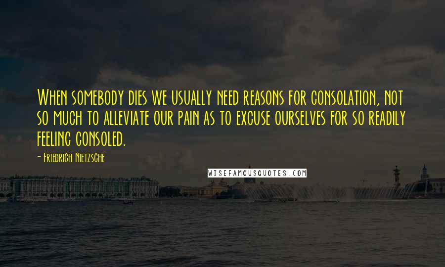 Friedrich Nietzsche Quotes: When somebody dies we usually need reasons for consolation, not so much to alleviate our pain as to excuse ourselves for so readily feeling consoled.