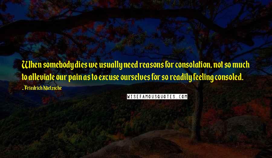 Friedrich Nietzsche Quotes: When somebody dies we usually need reasons for consolation, not so much to alleviate our pain as to excuse ourselves for so readily feeling consoled.