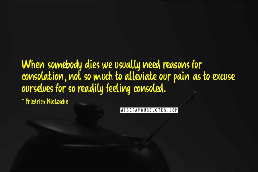 Friedrich Nietzsche Quotes: When somebody dies we usually need reasons for consolation, not so much to alleviate our pain as to excuse ourselves for so readily feeling consoled.