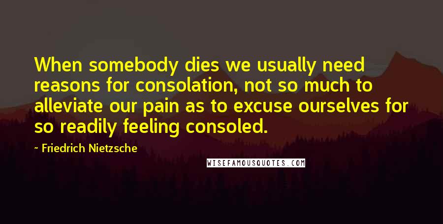 Friedrich Nietzsche Quotes: When somebody dies we usually need reasons for consolation, not so much to alleviate our pain as to excuse ourselves for so readily feeling consoled.
