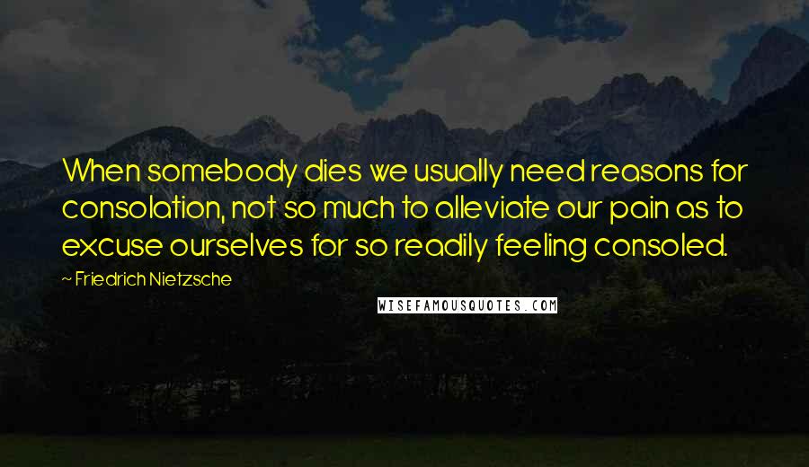 Friedrich Nietzsche Quotes: When somebody dies we usually need reasons for consolation, not so much to alleviate our pain as to excuse ourselves for so readily feeling consoled.