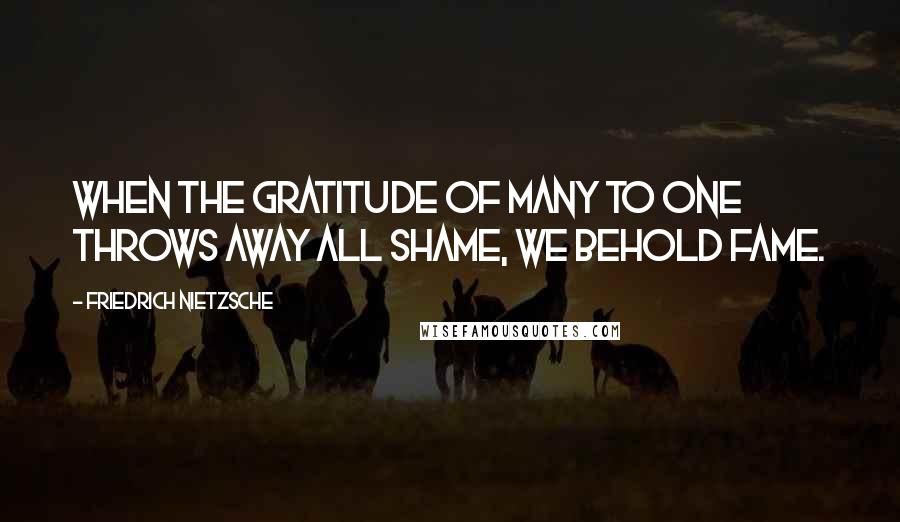 Friedrich Nietzsche Quotes: When the gratitude of many to one throws away all shame, we behold fame.