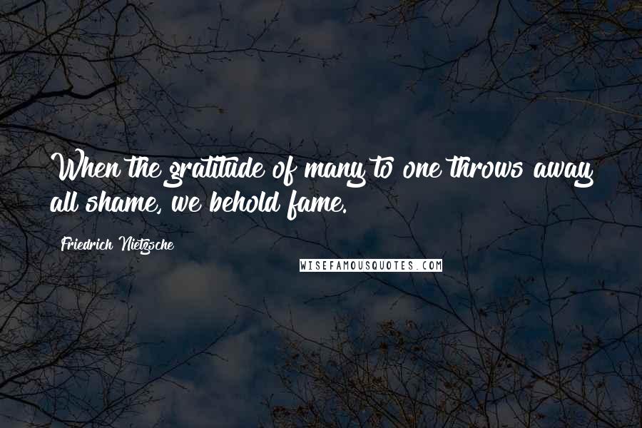 Friedrich Nietzsche Quotes: When the gratitude of many to one throws away all shame, we behold fame.