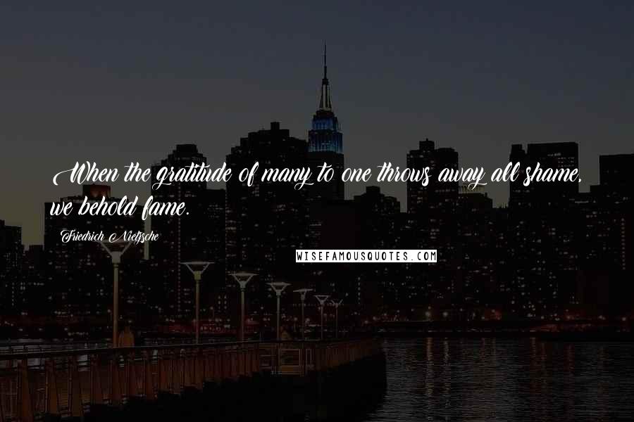 Friedrich Nietzsche Quotes: When the gratitude of many to one throws away all shame, we behold fame.