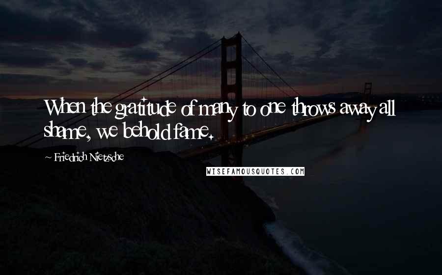 Friedrich Nietzsche Quotes: When the gratitude of many to one throws away all shame, we behold fame.