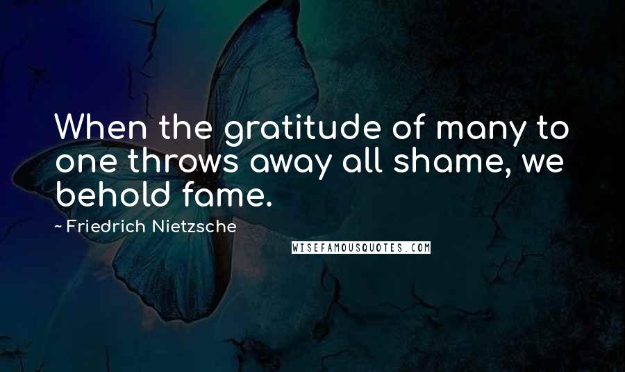 Friedrich Nietzsche Quotes: When the gratitude of many to one throws away all shame, we behold fame.