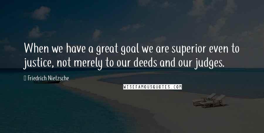 Friedrich Nietzsche Quotes: When we have a great goal we are superior even to justice, not merely to our deeds and our judges.