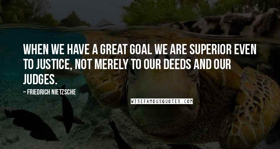 Friedrich Nietzsche Quotes: When we have a great goal we are superior even to justice, not merely to our deeds and our judges.