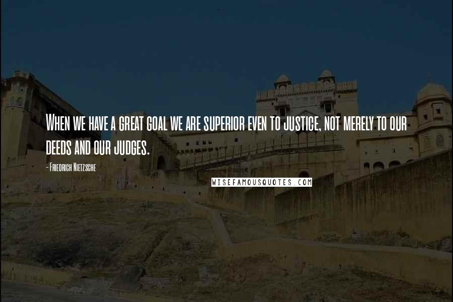 Friedrich Nietzsche Quotes: When we have a great goal we are superior even to justice, not merely to our deeds and our judges.
