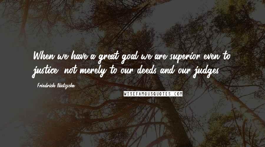 Friedrich Nietzsche Quotes: When we have a great goal we are superior even to justice, not merely to our deeds and our judges.