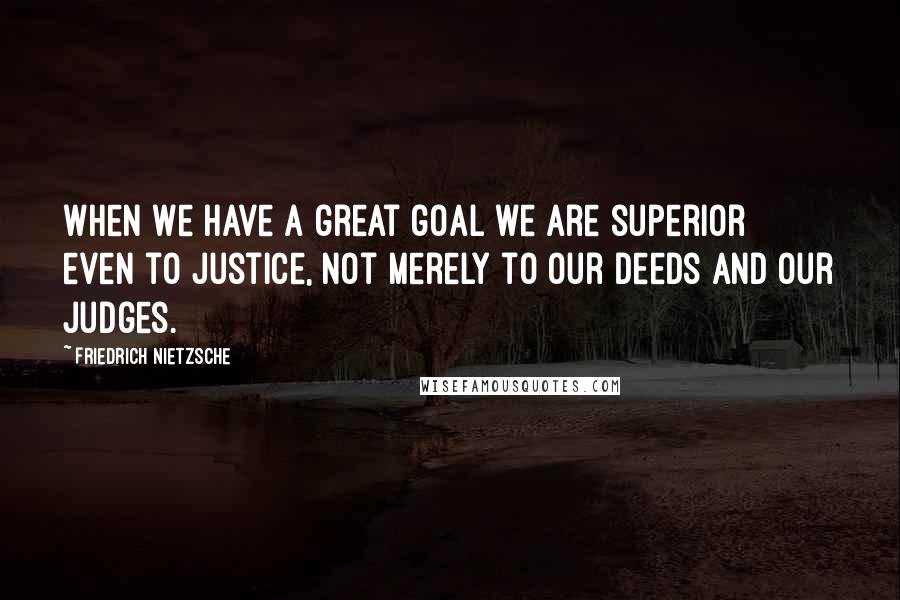 Friedrich Nietzsche Quotes: When we have a great goal we are superior even to justice, not merely to our deeds and our judges.