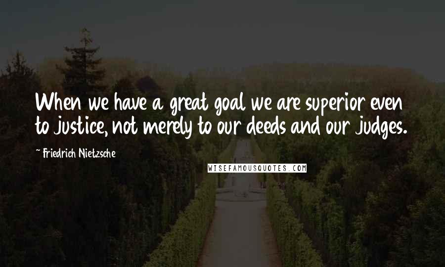 Friedrich Nietzsche Quotes: When we have a great goal we are superior even to justice, not merely to our deeds and our judges.