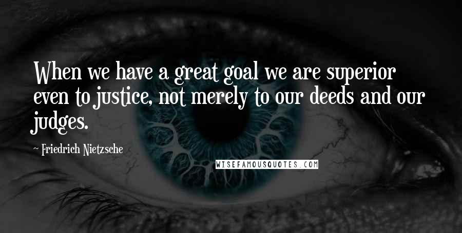 Friedrich Nietzsche Quotes: When we have a great goal we are superior even to justice, not merely to our deeds and our judges.