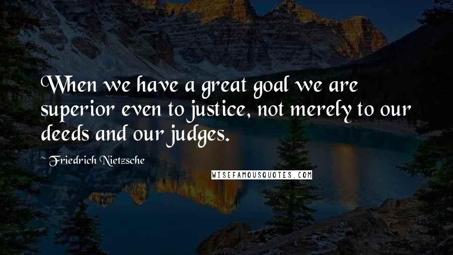 Friedrich Nietzsche Quotes: When we have a great goal we are superior even to justice, not merely to our deeds and our judges.