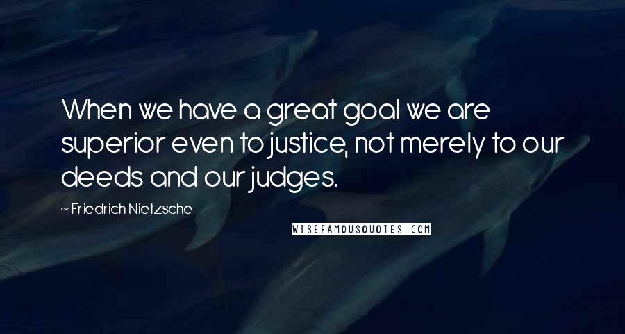 Friedrich Nietzsche Quotes: When we have a great goal we are superior even to justice, not merely to our deeds and our judges.