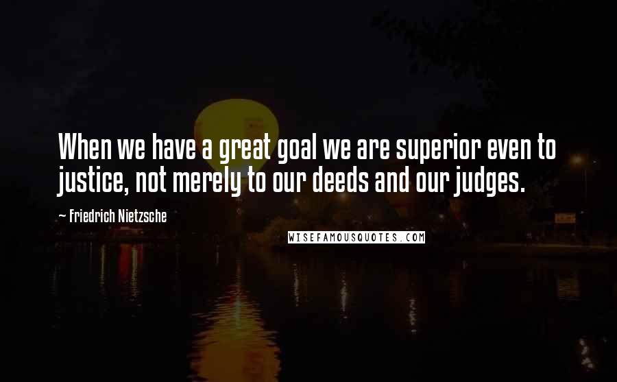 Friedrich Nietzsche Quotes: When we have a great goal we are superior even to justice, not merely to our deeds and our judges.