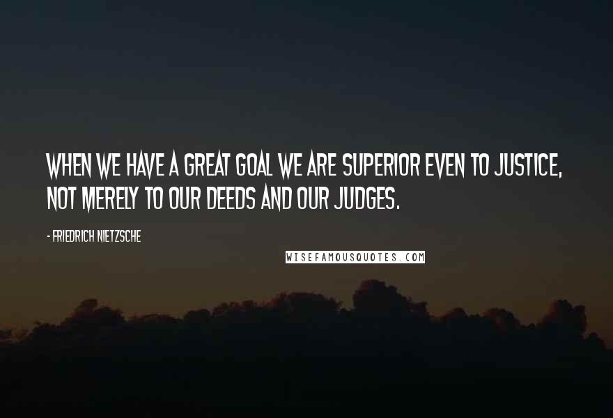 Friedrich Nietzsche Quotes: When we have a great goal we are superior even to justice, not merely to our deeds and our judges.