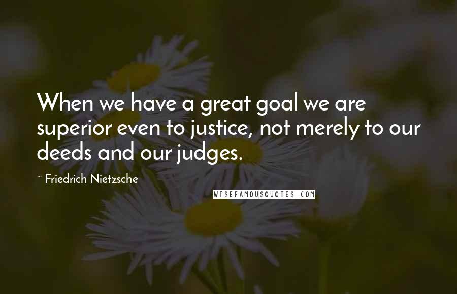 Friedrich Nietzsche Quotes: When we have a great goal we are superior even to justice, not merely to our deeds and our judges.