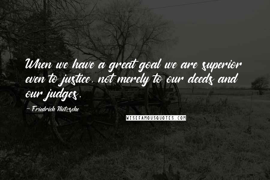 Friedrich Nietzsche Quotes: When we have a great goal we are superior even to justice, not merely to our deeds and our judges.