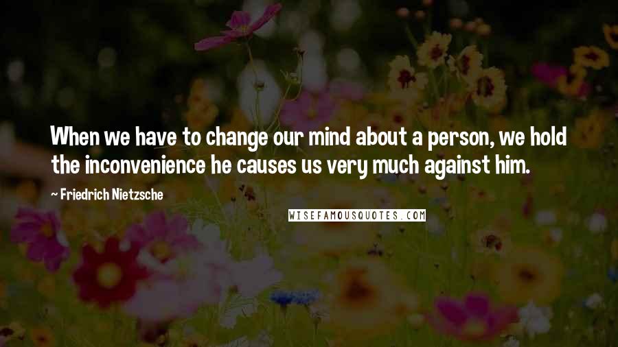 Friedrich Nietzsche Quotes: When we have to change our mind about a person, we hold the inconvenience he causes us very much against him.