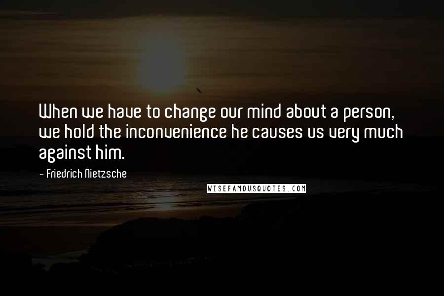 Friedrich Nietzsche Quotes: When we have to change our mind about a person, we hold the inconvenience he causes us very much against him.