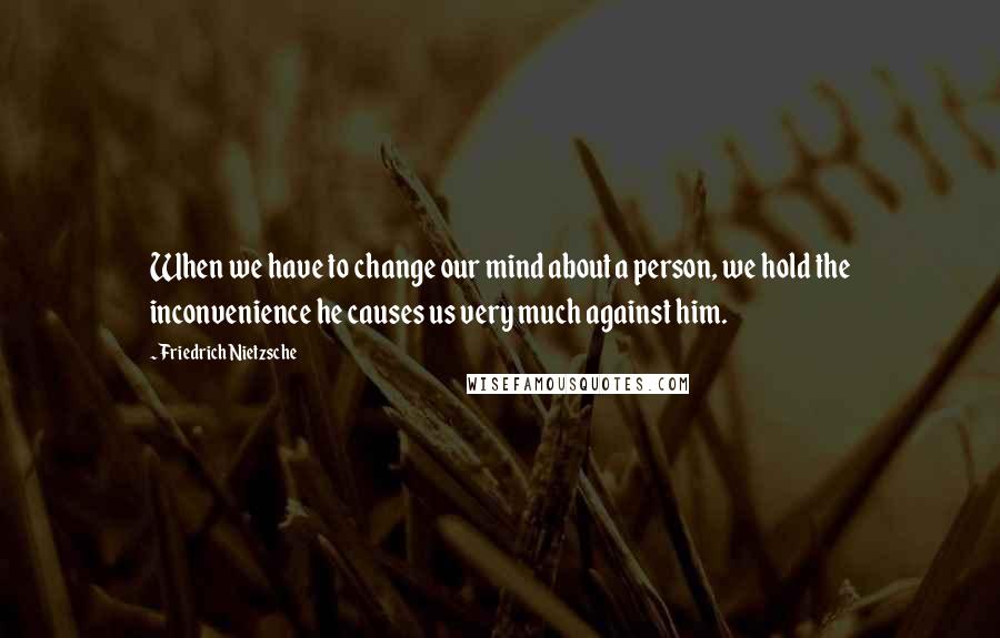 Friedrich Nietzsche Quotes: When we have to change our mind about a person, we hold the inconvenience he causes us very much against him.