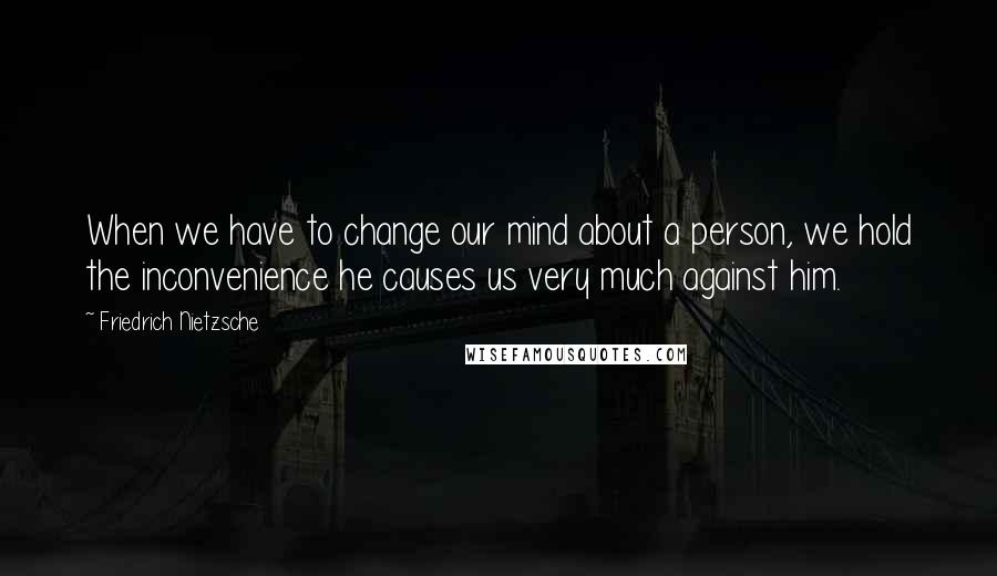 Friedrich Nietzsche Quotes: When we have to change our mind about a person, we hold the inconvenience he causes us very much against him.