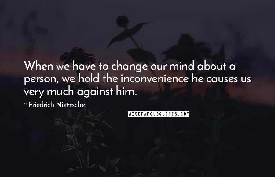 Friedrich Nietzsche Quotes: When we have to change our mind about a person, we hold the inconvenience he causes us very much against him.