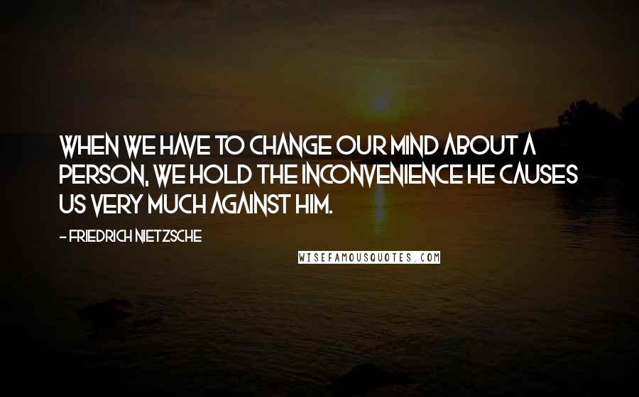 Friedrich Nietzsche Quotes: When we have to change our mind about a person, we hold the inconvenience he causes us very much against him.