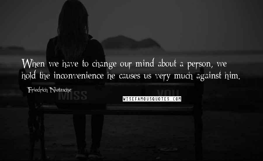 Friedrich Nietzsche Quotes: When we have to change our mind about a person, we hold the inconvenience he causes us very much against him.