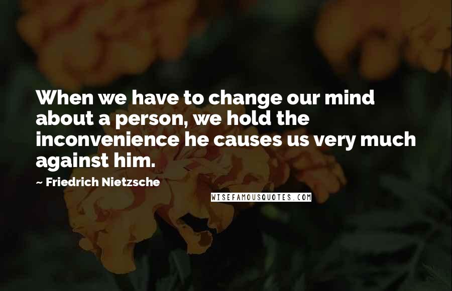 Friedrich Nietzsche Quotes: When we have to change our mind about a person, we hold the inconvenience he causes us very much against him.