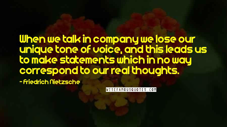 Friedrich Nietzsche Quotes: When we talk in company we lose our unique tone of voice, and this leads us to make statements which in no way correspond to our real thoughts.