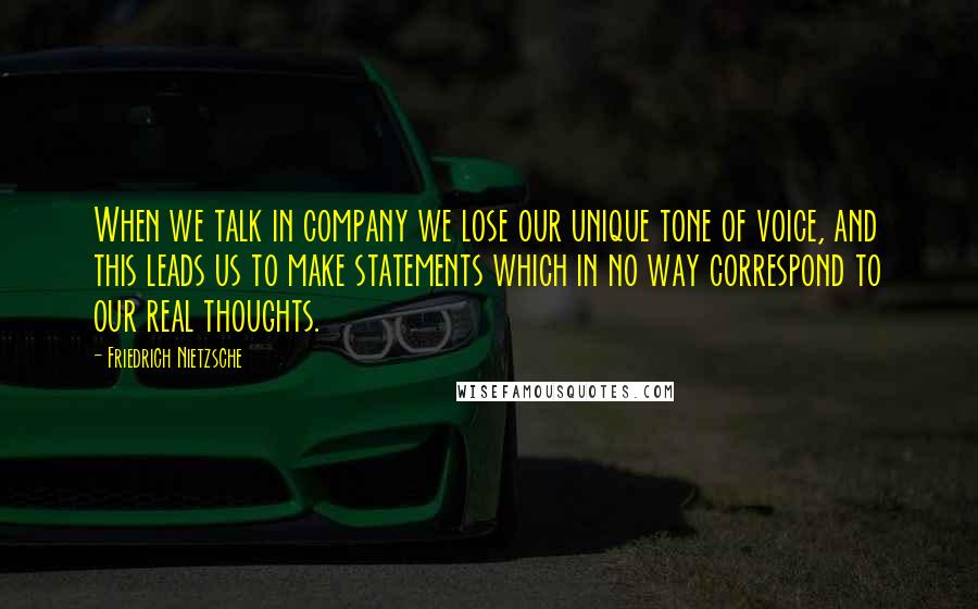 Friedrich Nietzsche Quotes: When we talk in company we lose our unique tone of voice, and this leads us to make statements which in no way correspond to our real thoughts.