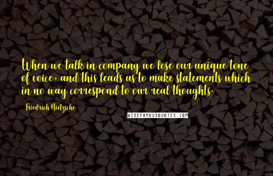 Friedrich Nietzsche Quotes: When we talk in company we lose our unique tone of voice, and this leads us to make statements which in no way correspond to our real thoughts.
