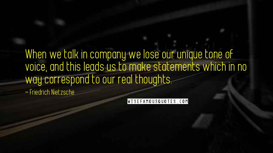 Friedrich Nietzsche Quotes: When we talk in company we lose our unique tone of voice, and this leads us to make statements which in no way correspond to our real thoughts.