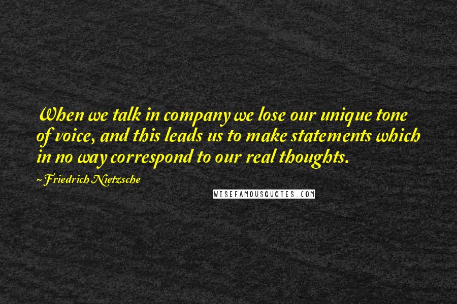 Friedrich Nietzsche Quotes: When we talk in company we lose our unique tone of voice, and this leads us to make statements which in no way correspond to our real thoughts.