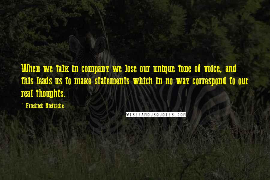 Friedrich Nietzsche Quotes: When we talk in company we lose our unique tone of voice, and this leads us to make statements which in no way correspond to our real thoughts.