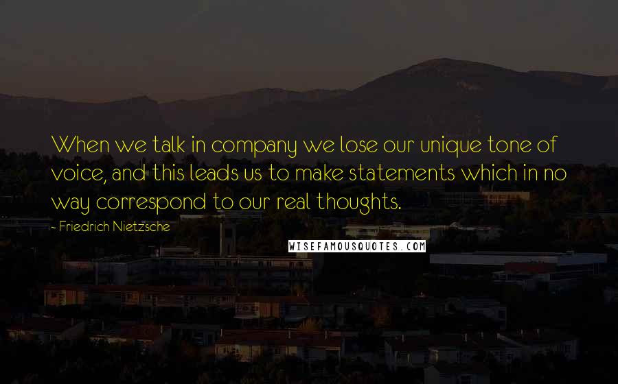 Friedrich Nietzsche Quotes: When we talk in company we lose our unique tone of voice, and this leads us to make statements which in no way correspond to our real thoughts.