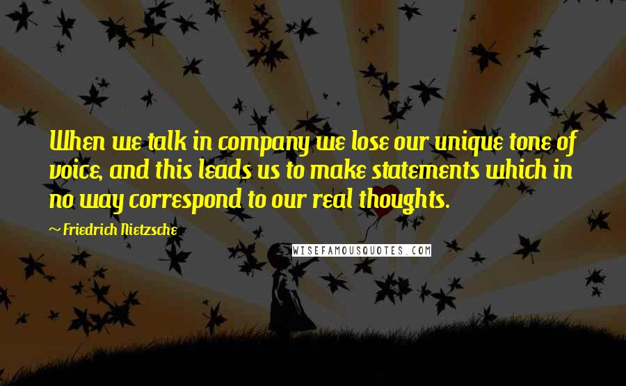 Friedrich Nietzsche Quotes: When we talk in company we lose our unique tone of voice, and this leads us to make statements which in no way correspond to our real thoughts.