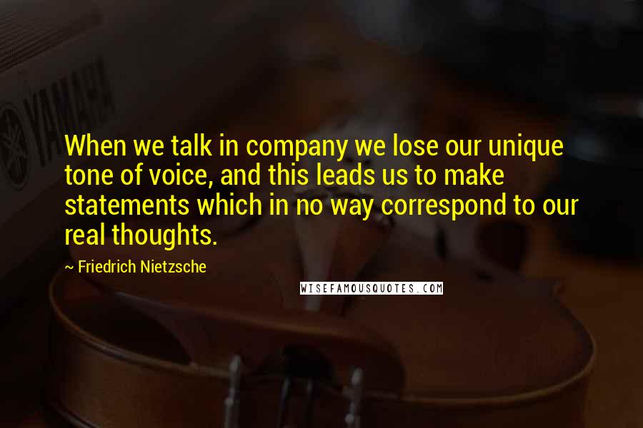 Friedrich Nietzsche Quotes: When we talk in company we lose our unique tone of voice, and this leads us to make statements which in no way correspond to our real thoughts.