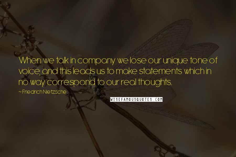 Friedrich Nietzsche Quotes: When we talk in company we lose our unique tone of voice, and this leads us to make statements which in no way correspond to our real thoughts.