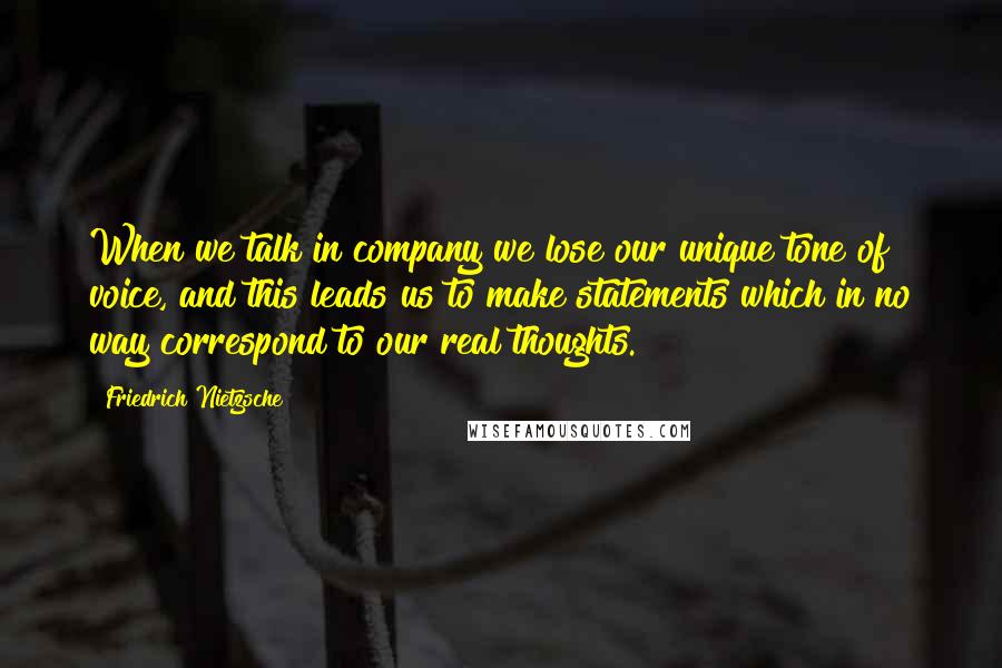 Friedrich Nietzsche Quotes: When we talk in company we lose our unique tone of voice, and this leads us to make statements which in no way correspond to our real thoughts.