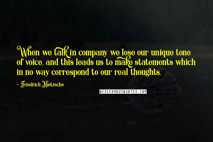 Friedrich Nietzsche Quotes: When we talk in company we lose our unique tone of voice, and this leads us to make statements which in no way correspond to our real thoughts.