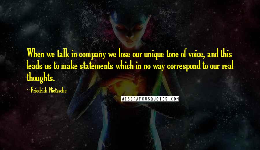 Friedrich Nietzsche Quotes: When we talk in company we lose our unique tone of voice, and this leads us to make statements which in no way correspond to our real thoughts.