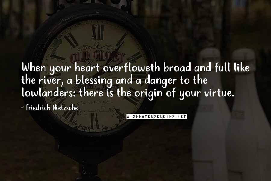 Friedrich Nietzsche Quotes: When your heart overfloweth broad and full like the river, a blessing and a danger to the lowlanders: there is the origin of your virtue.