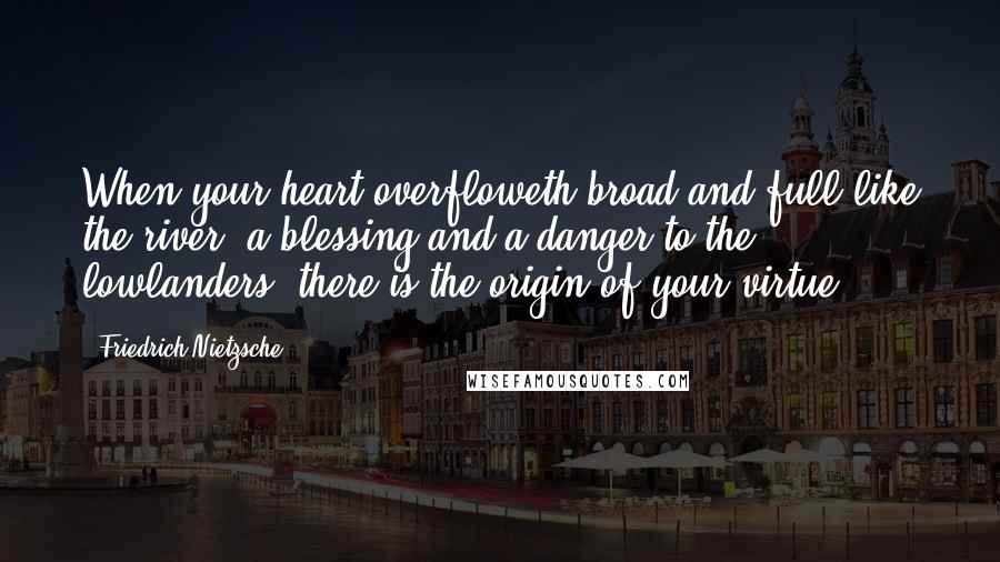 Friedrich Nietzsche Quotes: When your heart overfloweth broad and full like the river, a blessing and a danger to the lowlanders: there is the origin of your virtue.