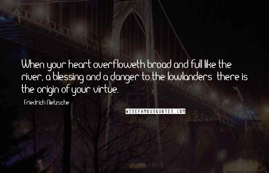 Friedrich Nietzsche Quotes: When your heart overfloweth broad and full like the river, a blessing and a danger to the lowlanders: there is the origin of your virtue.