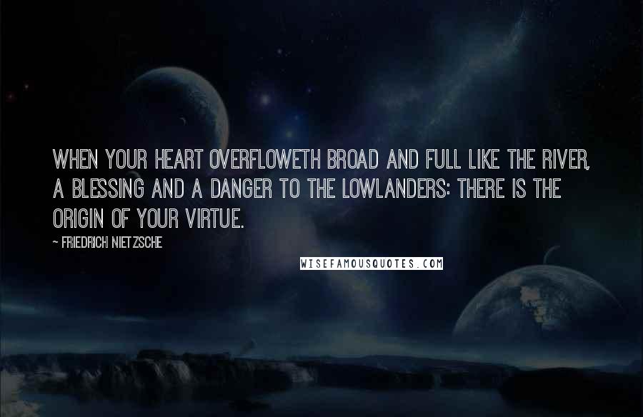 Friedrich Nietzsche Quotes: When your heart overfloweth broad and full like the river, a blessing and a danger to the lowlanders: there is the origin of your virtue.