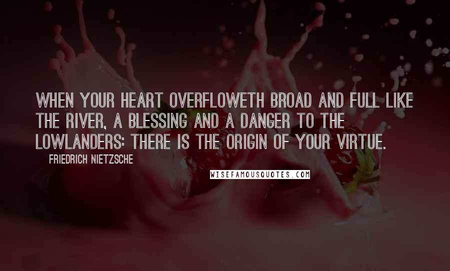 Friedrich Nietzsche Quotes: When your heart overfloweth broad and full like the river, a blessing and a danger to the lowlanders: there is the origin of your virtue.