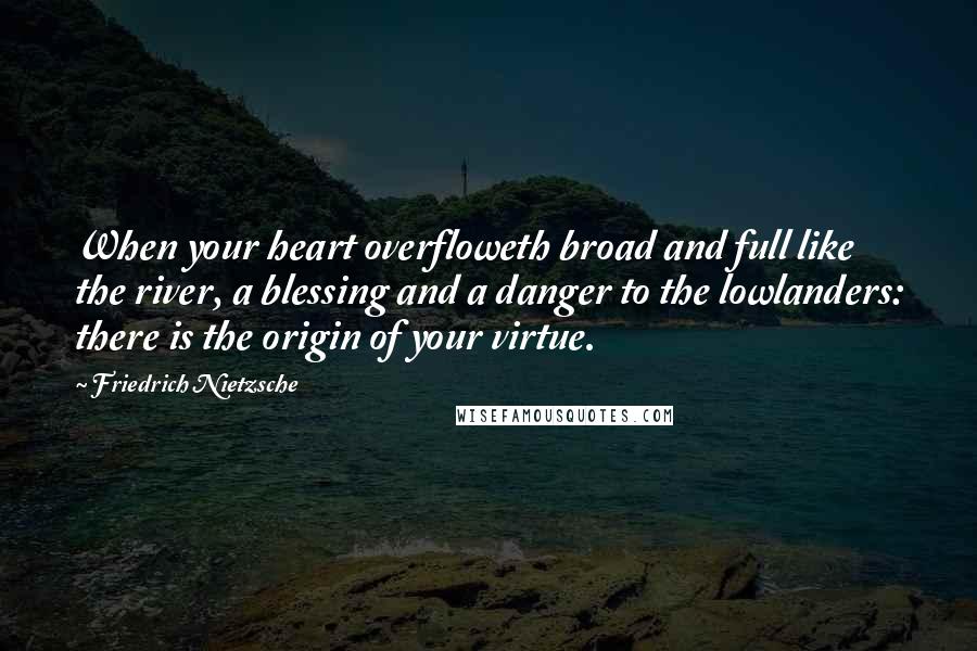 Friedrich Nietzsche Quotes: When your heart overfloweth broad and full like the river, a blessing and a danger to the lowlanders: there is the origin of your virtue.